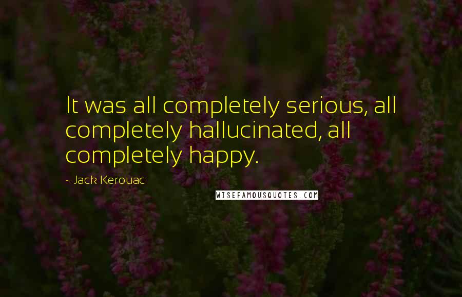 Jack Kerouac Quotes: It was all completely serious, all completely hallucinated, all completely happy.