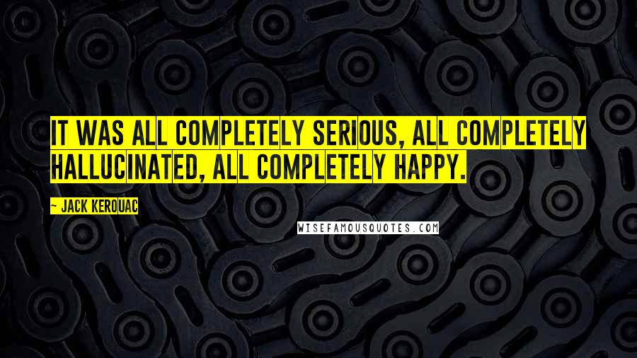 Jack Kerouac Quotes: It was all completely serious, all completely hallucinated, all completely happy.