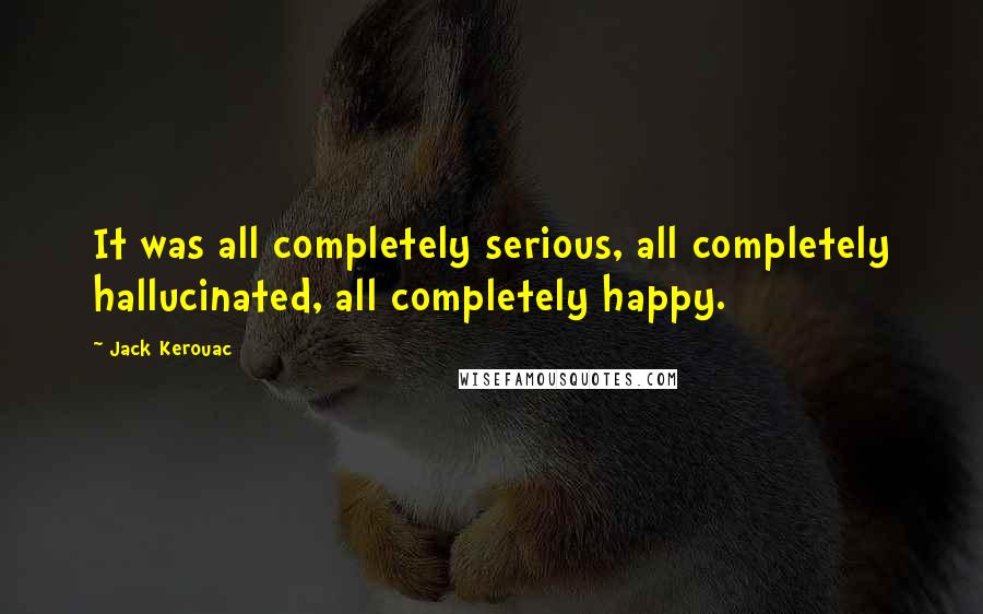 Jack Kerouac Quotes: It was all completely serious, all completely hallucinated, all completely happy.