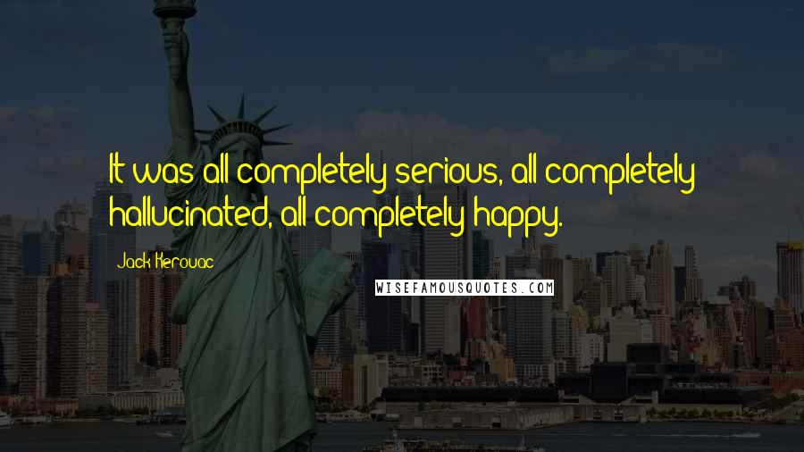 Jack Kerouac Quotes: It was all completely serious, all completely hallucinated, all completely happy.