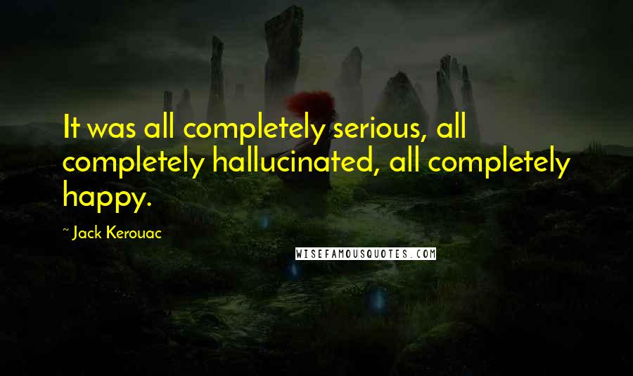 Jack Kerouac Quotes: It was all completely serious, all completely hallucinated, all completely happy.