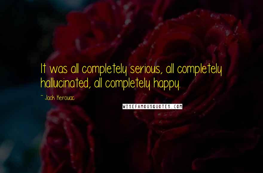 Jack Kerouac Quotes: It was all completely serious, all completely hallucinated, all completely happy.