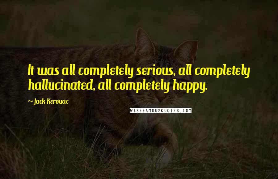 Jack Kerouac Quotes: It was all completely serious, all completely hallucinated, all completely happy.