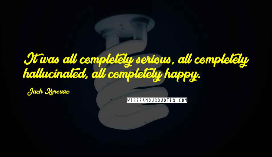 Jack Kerouac Quotes: It was all completely serious, all completely hallucinated, all completely happy.