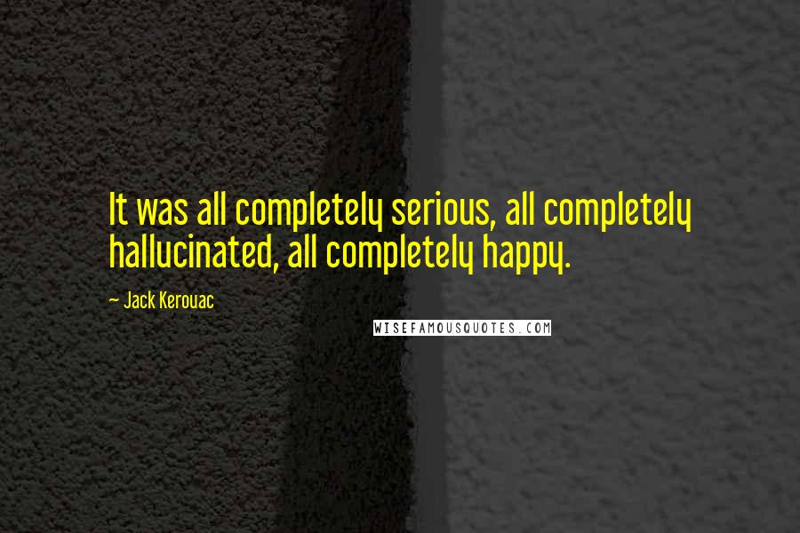 Jack Kerouac Quotes: It was all completely serious, all completely hallucinated, all completely happy.