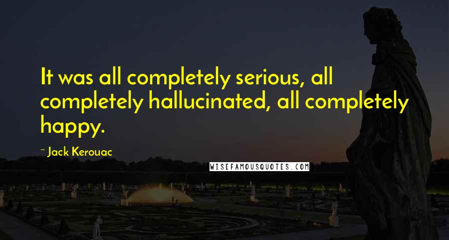 Jack Kerouac Quotes: It was all completely serious, all completely hallucinated, all completely happy.