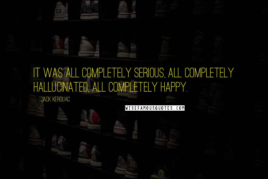 Jack Kerouac Quotes: It was all completely serious, all completely hallucinated, all completely happy.