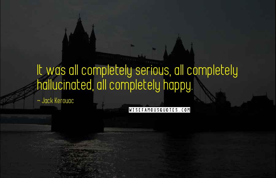 Jack Kerouac Quotes: It was all completely serious, all completely hallucinated, all completely happy.