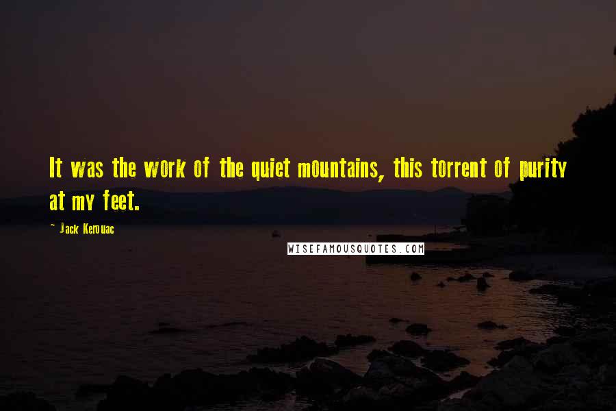 Jack Kerouac Quotes: It was the work of the quiet mountains, this torrent of purity at my feet.