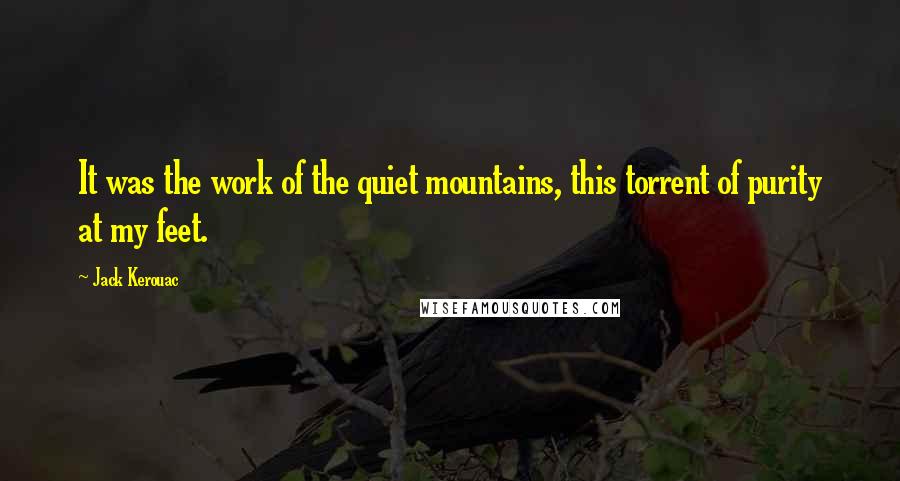 Jack Kerouac Quotes: It was the work of the quiet mountains, this torrent of purity at my feet.
