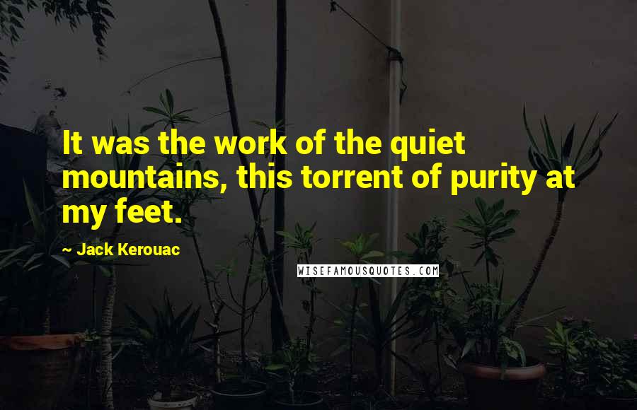 Jack Kerouac Quotes: It was the work of the quiet mountains, this torrent of purity at my feet.