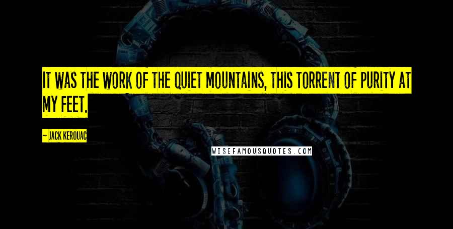 Jack Kerouac Quotes: It was the work of the quiet mountains, this torrent of purity at my feet.