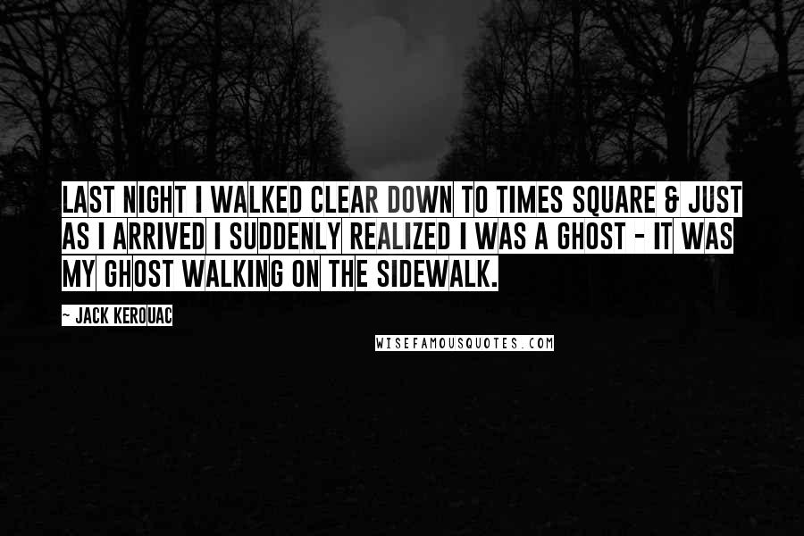 Jack Kerouac Quotes: Last night I walked clear down to Times Square & just as I arrived I suddenly realized I was a ghost - it was my ghost walking on the sidewalk.