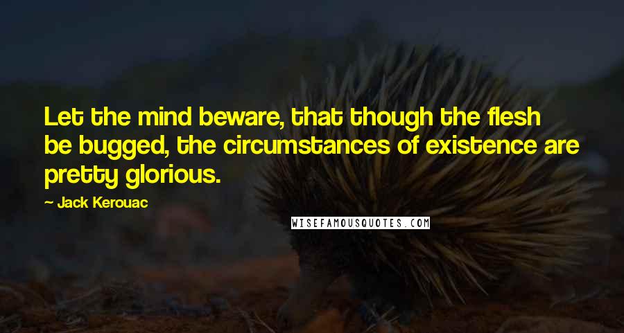 Jack Kerouac Quotes: Let the mind beware, that though the flesh be bugged, the circumstances of existence are pretty glorious.