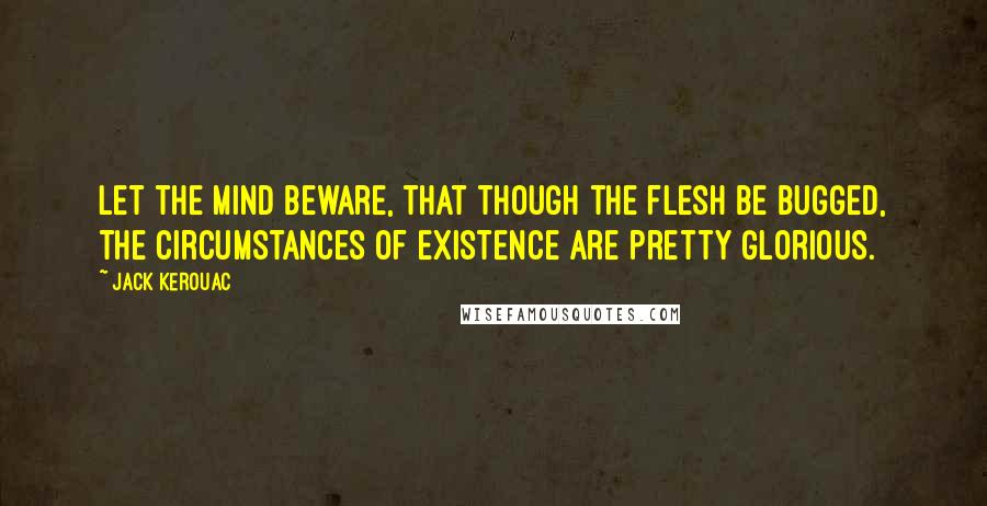 Jack Kerouac Quotes: Let the mind beware, that though the flesh be bugged, the circumstances of existence are pretty glorious.