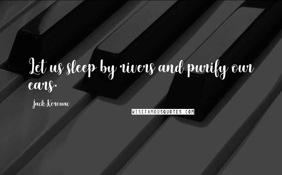 Jack Kerouac Quotes: Let us sleep by rivers and purify our ears.
