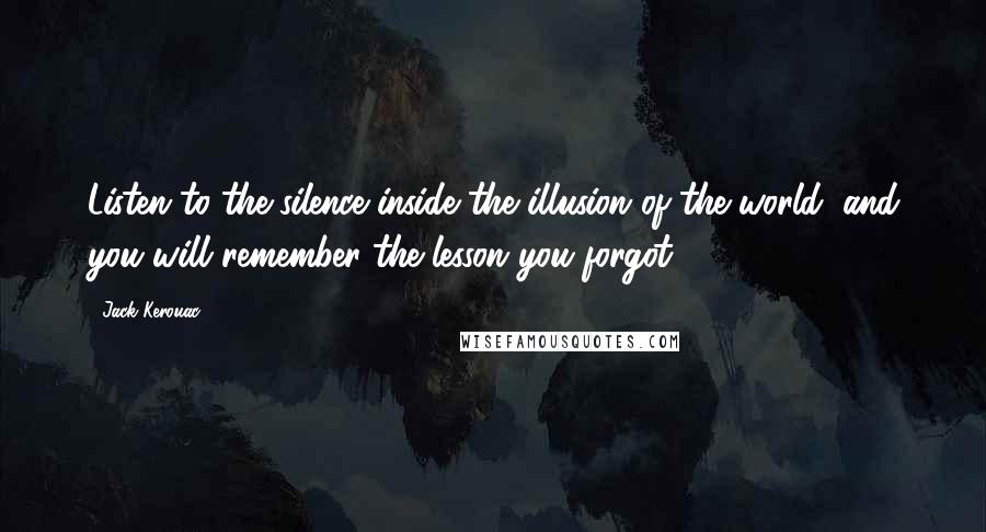 Jack Kerouac Quotes: Listen to the silence inside the illusion of the world, and you will remember the lesson you forgot