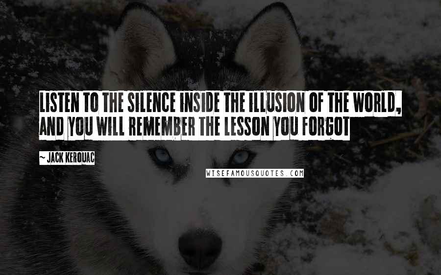 Jack Kerouac Quotes: Listen to the silence inside the illusion of the world, and you will remember the lesson you forgot