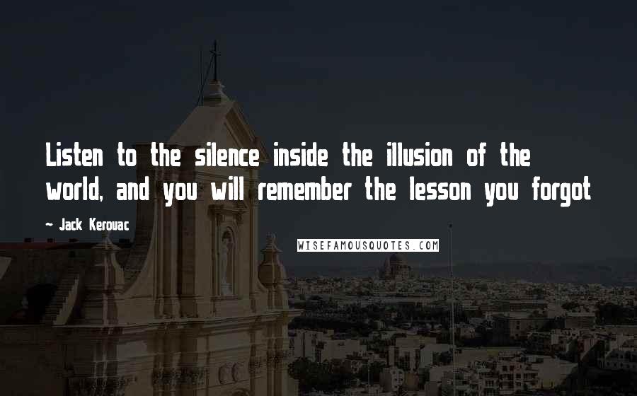 Jack Kerouac Quotes: Listen to the silence inside the illusion of the world, and you will remember the lesson you forgot