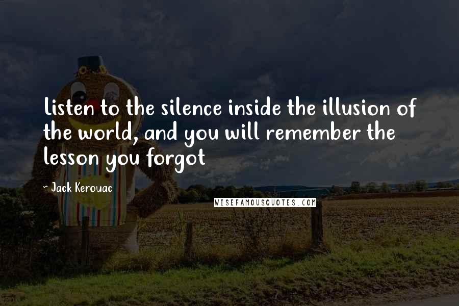 Jack Kerouac Quotes: Listen to the silence inside the illusion of the world, and you will remember the lesson you forgot