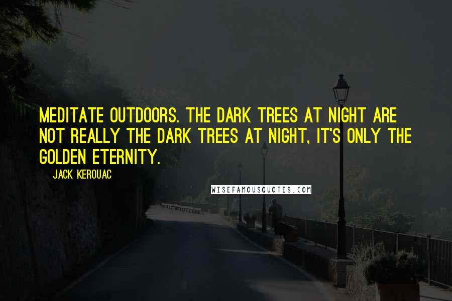 Jack Kerouac Quotes: Meditate outdoors. The dark trees at night are not really the dark trees at night, it's only the golden eternity.