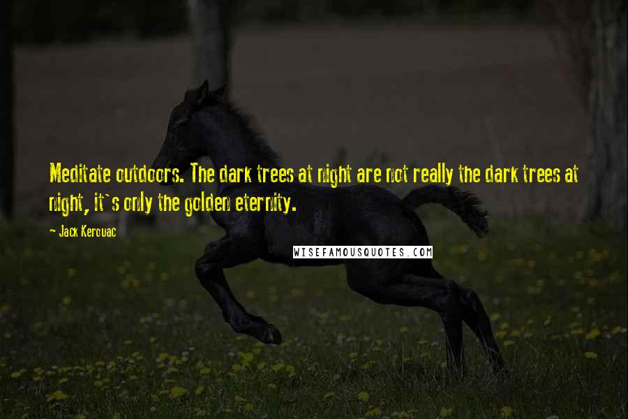 Jack Kerouac Quotes: Meditate outdoors. The dark trees at night are not really the dark trees at night, it's only the golden eternity.