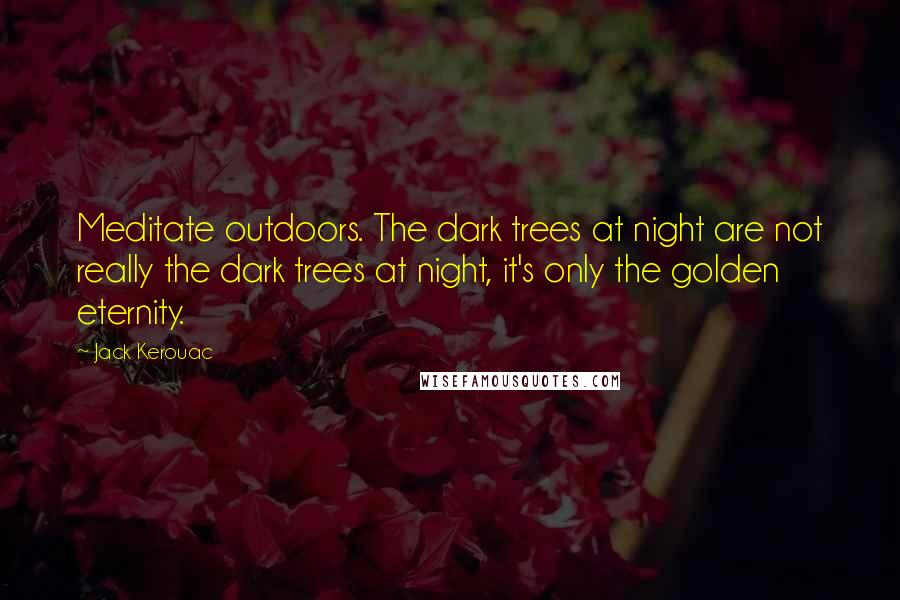 Jack Kerouac Quotes: Meditate outdoors. The dark trees at night are not really the dark trees at night, it's only the golden eternity.