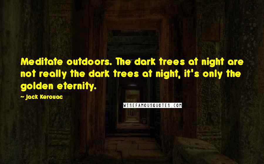 Jack Kerouac Quotes: Meditate outdoors. The dark trees at night are not really the dark trees at night, it's only the golden eternity.
