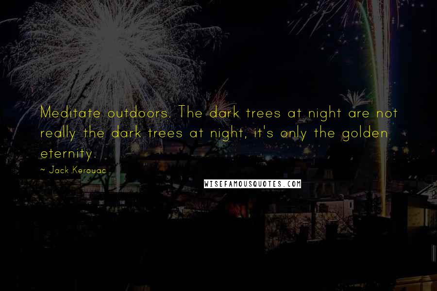 Jack Kerouac Quotes: Meditate outdoors. The dark trees at night are not really the dark trees at night, it's only the golden eternity.