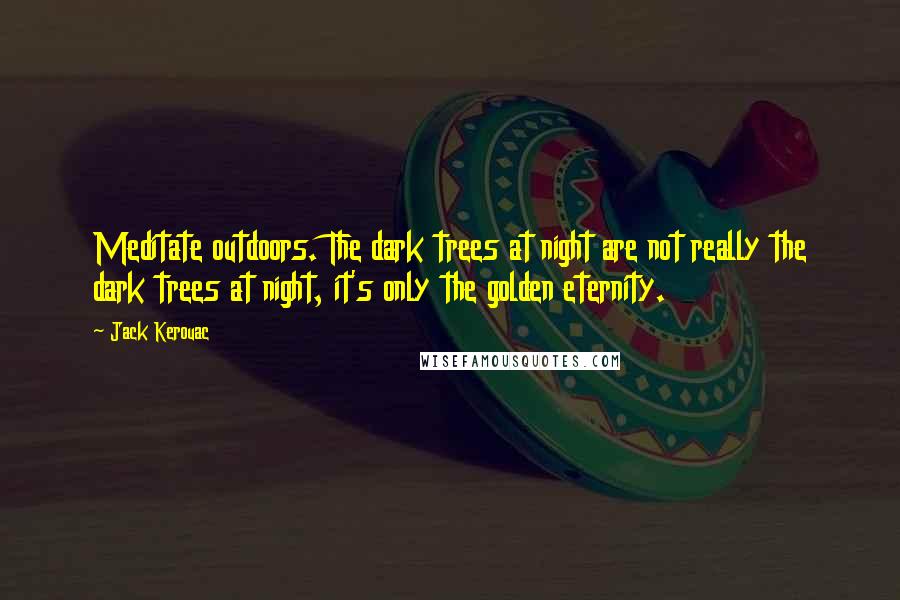 Jack Kerouac Quotes: Meditate outdoors. The dark trees at night are not really the dark trees at night, it's only the golden eternity.
