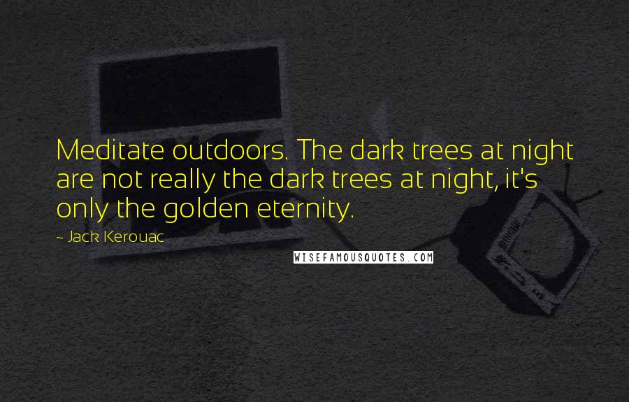 Jack Kerouac Quotes: Meditate outdoors. The dark trees at night are not really the dark trees at night, it's only the golden eternity.