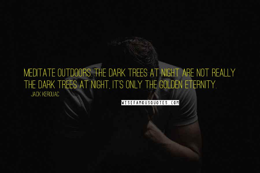Jack Kerouac Quotes: Meditate outdoors. The dark trees at night are not really the dark trees at night, it's only the golden eternity.