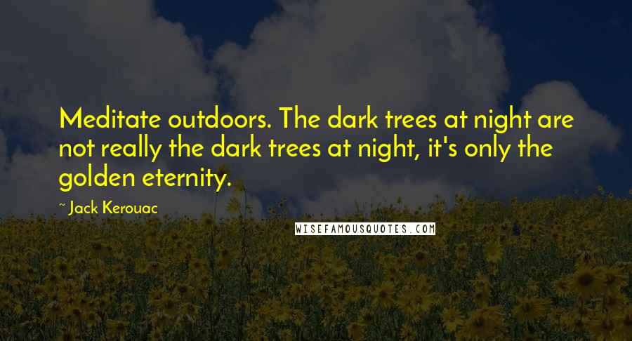 Jack Kerouac Quotes: Meditate outdoors. The dark trees at night are not really the dark trees at night, it's only the golden eternity.