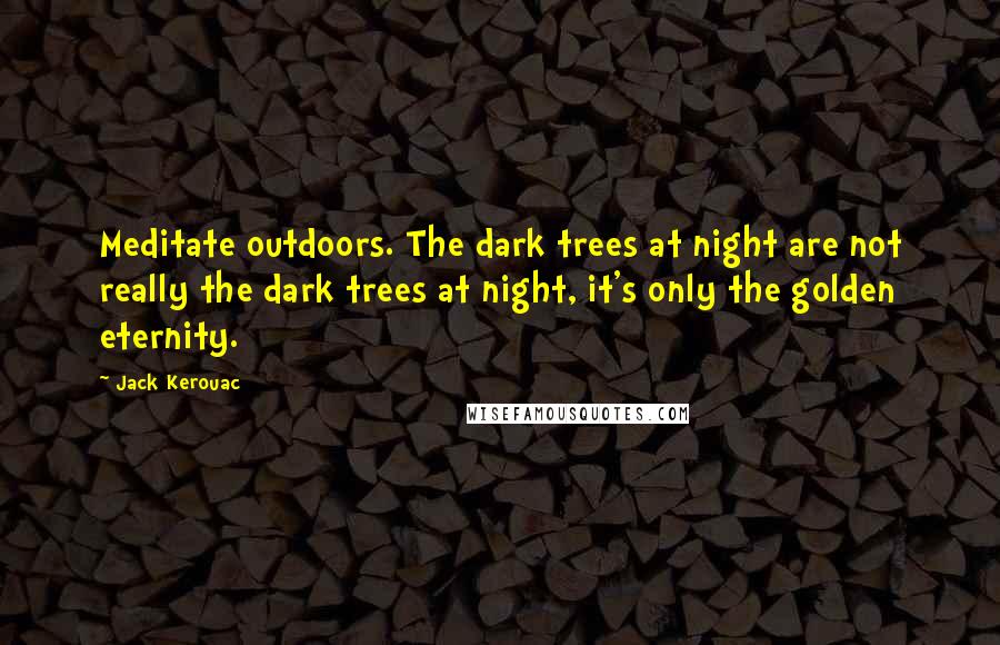 Jack Kerouac Quotes: Meditate outdoors. The dark trees at night are not really the dark trees at night, it's only the golden eternity.