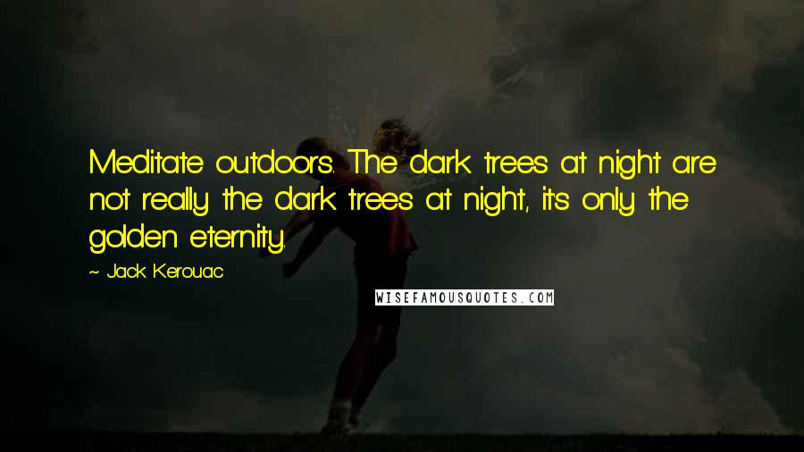 Jack Kerouac Quotes: Meditate outdoors. The dark trees at night are not really the dark trees at night, it's only the golden eternity.