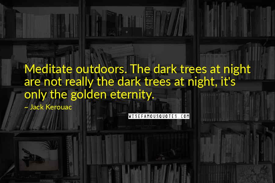 Jack Kerouac Quotes: Meditate outdoors. The dark trees at night are not really the dark trees at night, it's only the golden eternity.
