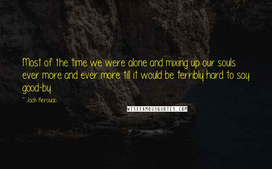 Jack Kerouac Quotes: Most of the time we were alone and mixing up our souls ever more and ever more till it would be terribly hard to say good-by.