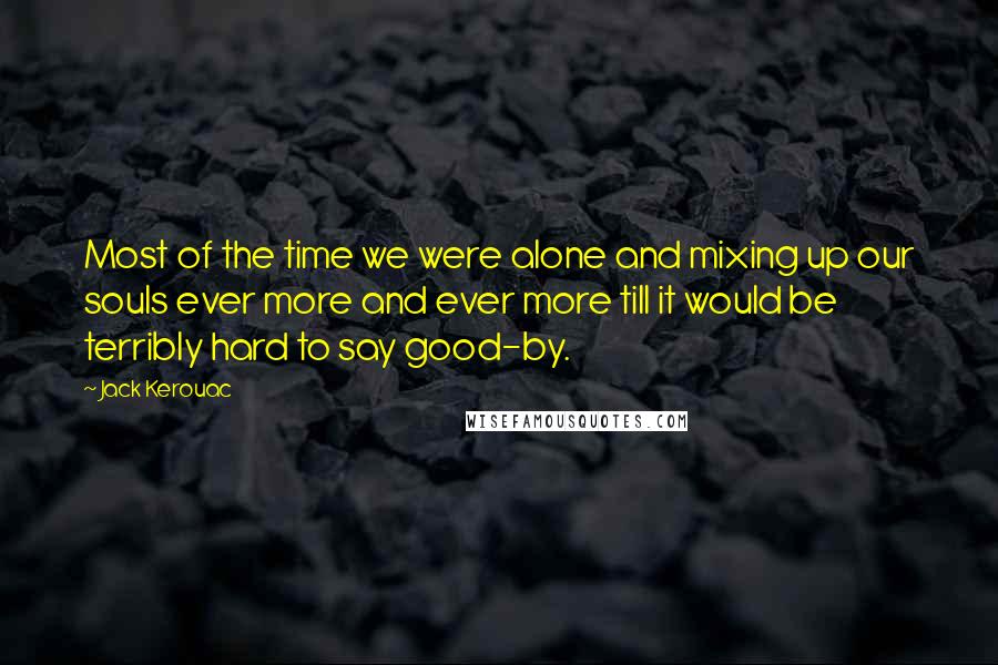 Jack Kerouac Quotes: Most of the time we were alone and mixing up our souls ever more and ever more till it would be terribly hard to say good-by.