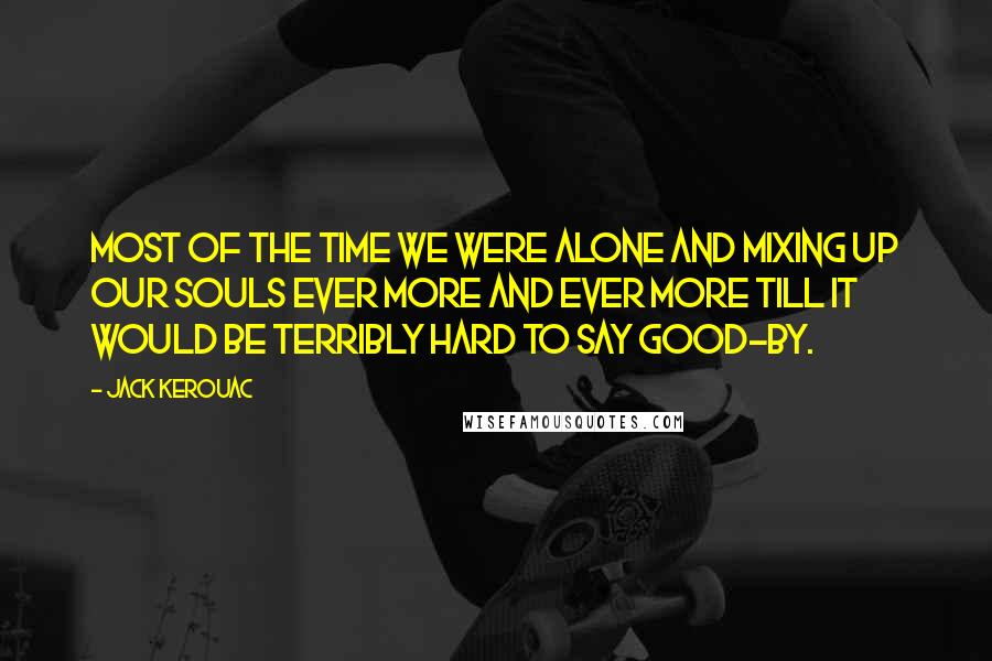 Jack Kerouac Quotes: Most of the time we were alone and mixing up our souls ever more and ever more till it would be terribly hard to say good-by.