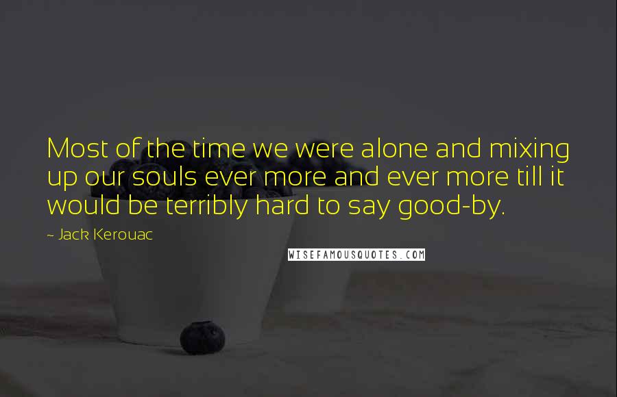 Jack Kerouac Quotes: Most of the time we were alone and mixing up our souls ever more and ever more till it would be terribly hard to say good-by.