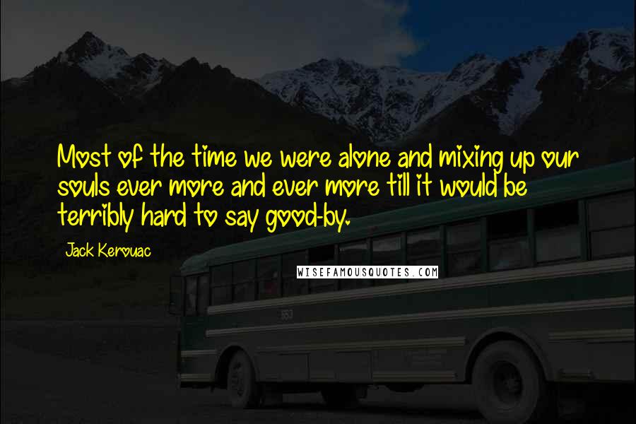 Jack Kerouac Quotes: Most of the time we were alone and mixing up our souls ever more and ever more till it would be terribly hard to say good-by.