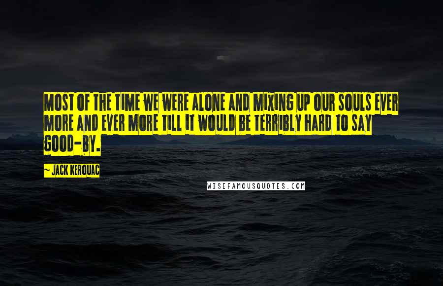 Jack Kerouac Quotes: Most of the time we were alone and mixing up our souls ever more and ever more till it would be terribly hard to say good-by.