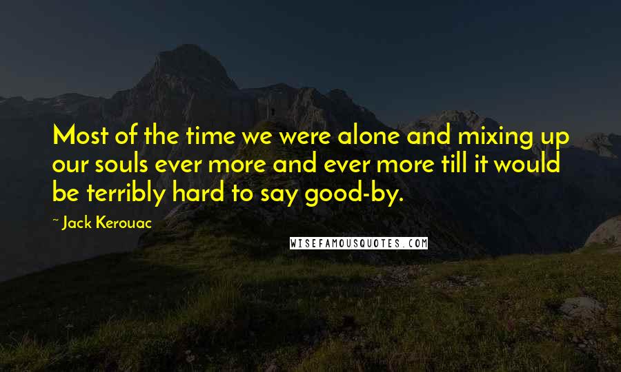 Jack Kerouac Quotes: Most of the time we were alone and mixing up our souls ever more and ever more till it would be terribly hard to say good-by.