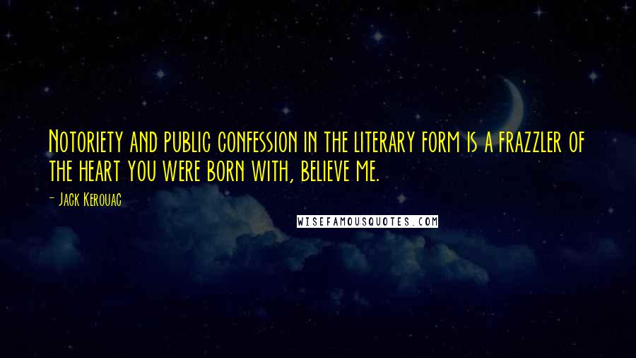 Jack Kerouac Quotes: Notoriety and public confession in the literary form is a frazzler of the heart you were born with, believe me.