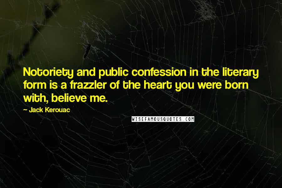 Jack Kerouac Quotes: Notoriety and public confession in the literary form is a frazzler of the heart you were born with, believe me.