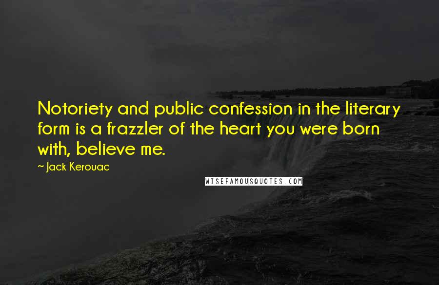 Jack Kerouac Quotes: Notoriety and public confession in the literary form is a frazzler of the heart you were born with, believe me.