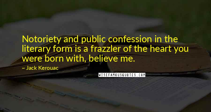 Jack Kerouac Quotes: Notoriety and public confession in the literary form is a frazzler of the heart you were born with, believe me.