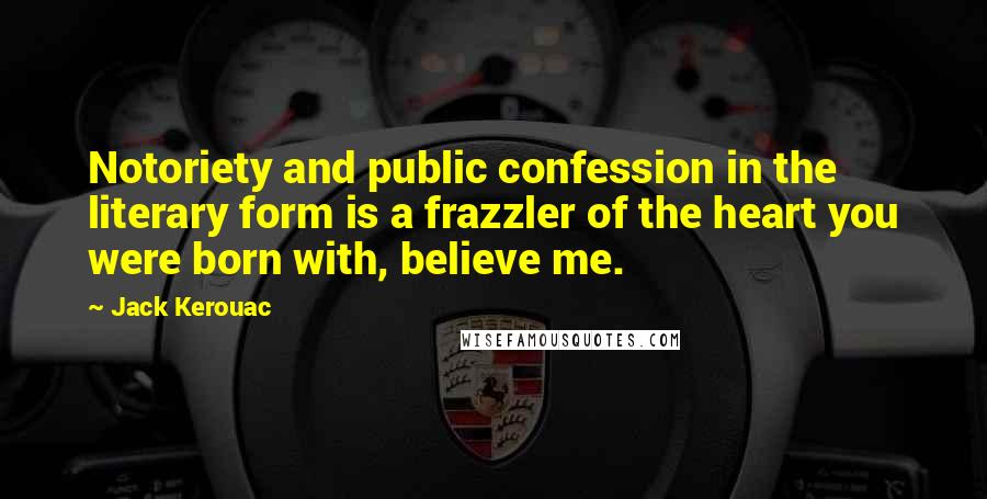 Jack Kerouac Quotes: Notoriety and public confession in the literary form is a frazzler of the heart you were born with, believe me.