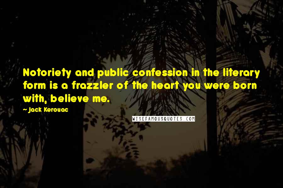 Jack Kerouac Quotes: Notoriety and public confession in the literary form is a frazzler of the heart you were born with, believe me.