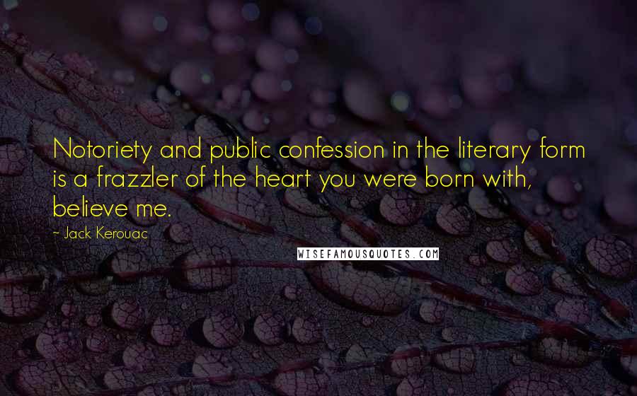 Jack Kerouac Quotes: Notoriety and public confession in the literary form is a frazzler of the heart you were born with, believe me.